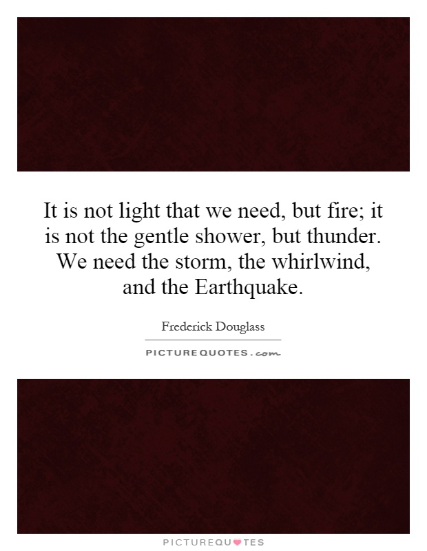 It is not light that we need, but fire; it is not the gentle shower, but thunder. We need the storm, the whirlwind, and the Earthquake Picture Quote #1