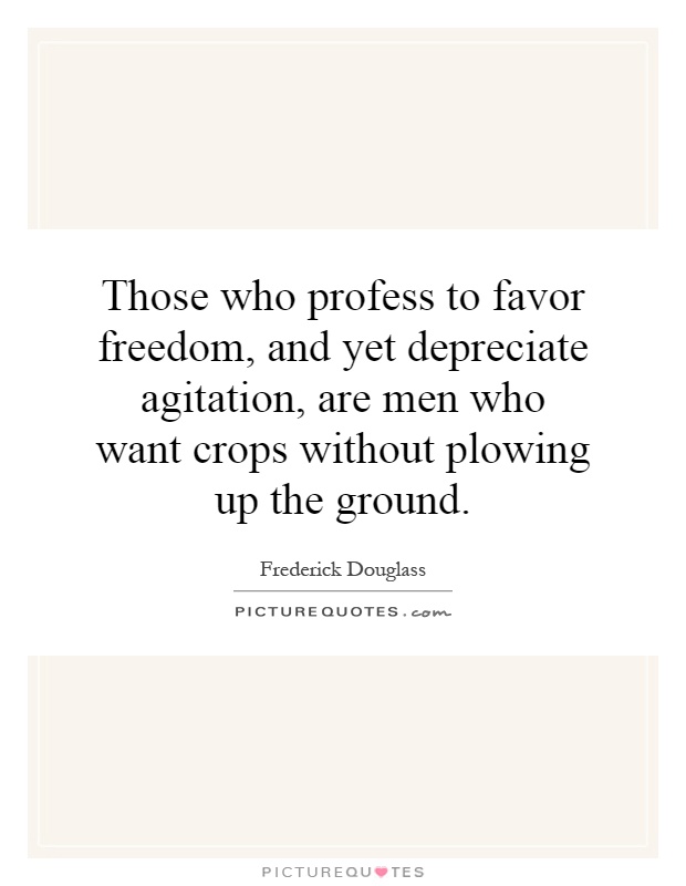 Those who profess to favor freedom, and yet depreciate agitation, are men who want crops without plowing up the ground Picture Quote #1