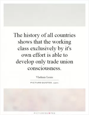 The history of all countries shows that the working class exclusively by it's own effort is able to develop only trade union consciousness Picture Quote #1