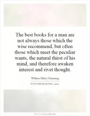 The best books for a man are not always those which the wise recommend, but often those which meet the peculiar wants, the natural thirst of his mind, and therefore awaken interest and rivet thought Picture Quote #1