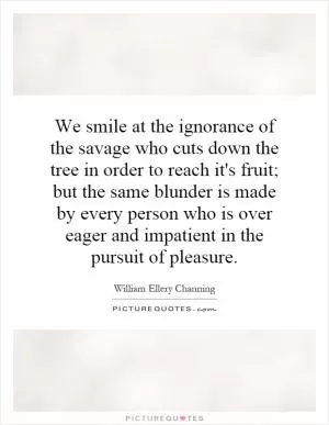 We smile at the ignorance of the savage who cuts down the tree in order to reach it's fruit; but the same blunder is made by every person who is over eager and impatient in the pursuit of pleasure Picture Quote #1