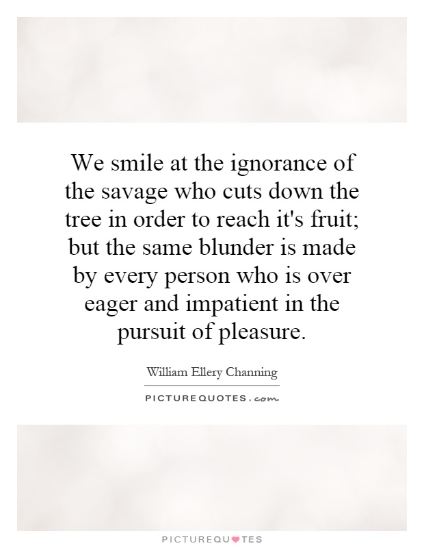 We smile at the ignorance of the savage who cuts down the tree in order to reach it's fruit; but the same blunder is made by every person who is over eager and impatient in the pursuit of pleasure Picture Quote #1