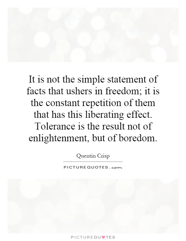 It is not the simple statement of facts that ushers in freedom; it is the constant repetition of them that has this liberating effect. Tolerance is the result not of enlightenment, but of boredom Picture Quote #1