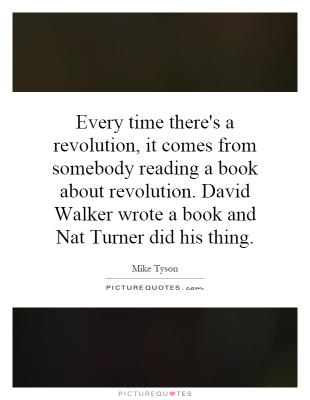 Every time there's a revolution, it comes from somebody reading a book about revolution. David Walker wrote a book and Nat Turner did his thing Picture Quote #1