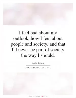 I feel bad about my outlook, how I feel about people and society, and that I'll never be part of society the way I should Picture Quote #1