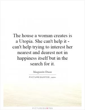 The house a woman creates is a Utopia. She can't help it - can't help trying to interest her nearest and dearest not in happiness itself but in the search for it Picture Quote #1