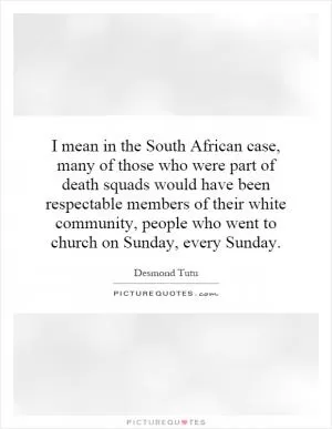 I mean in the South African case, many of those who were part of death squads would have been respectable members of their white community, people who went to church on Sunday, every Sunday Picture Quote #1