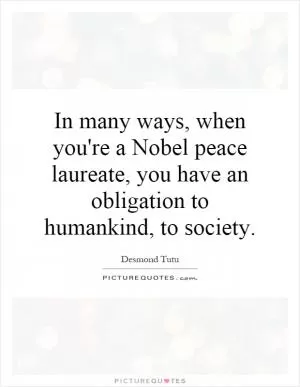 In many ways, when you're a Nobel peace laureate, you have an obligation to humankind, to society Picture Quote #1