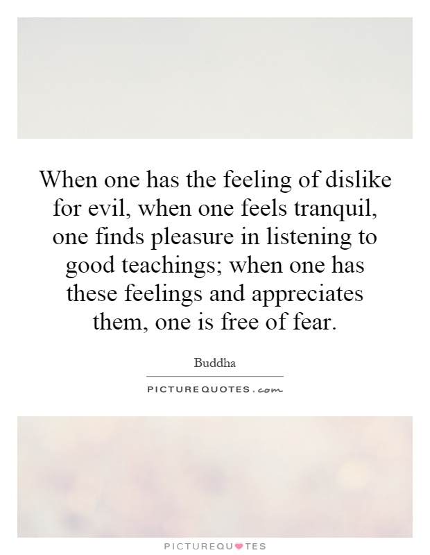 When one has the feeling of dislike for evil, when one feels tranquil, one finds pleasure in listening to good teachings; when one has these feelings and appreciates them, one is free of fear Picture Quote #1