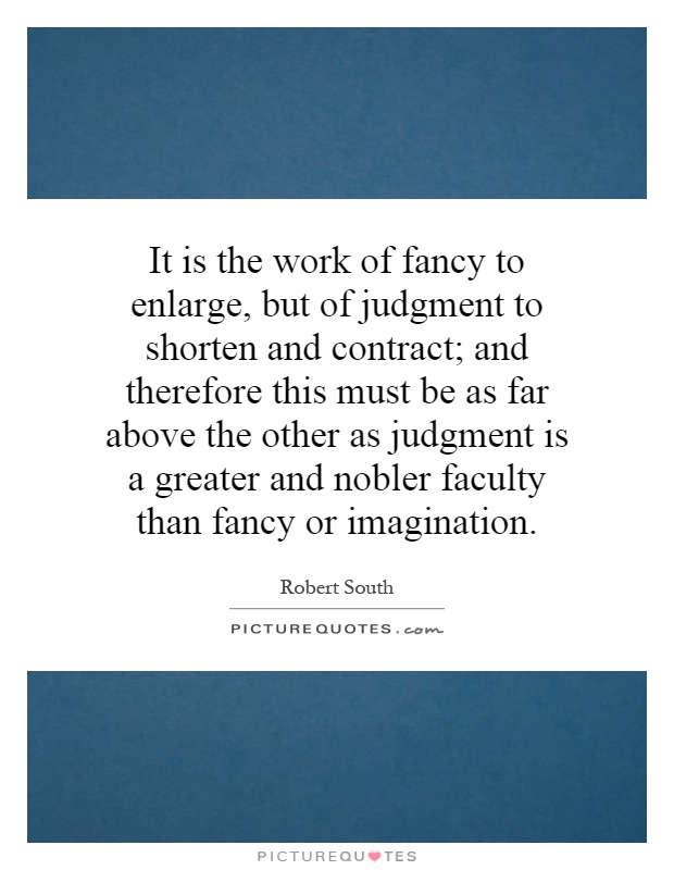 It is the work of fancy to enlarge, but of judgment to shorten and contract; and therefore this must be as far above the other as judgment is a greater and nobler faculty than fancy or imagination Picture Quote #1