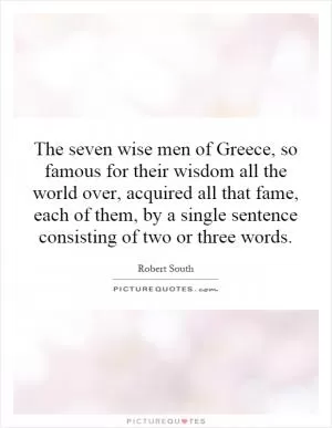 The seven wise men of Greece, so famous for their wisdom all the world over, acquired all that fame, each of them, by a single sentence consisting of two or three words Picture Quote #1
