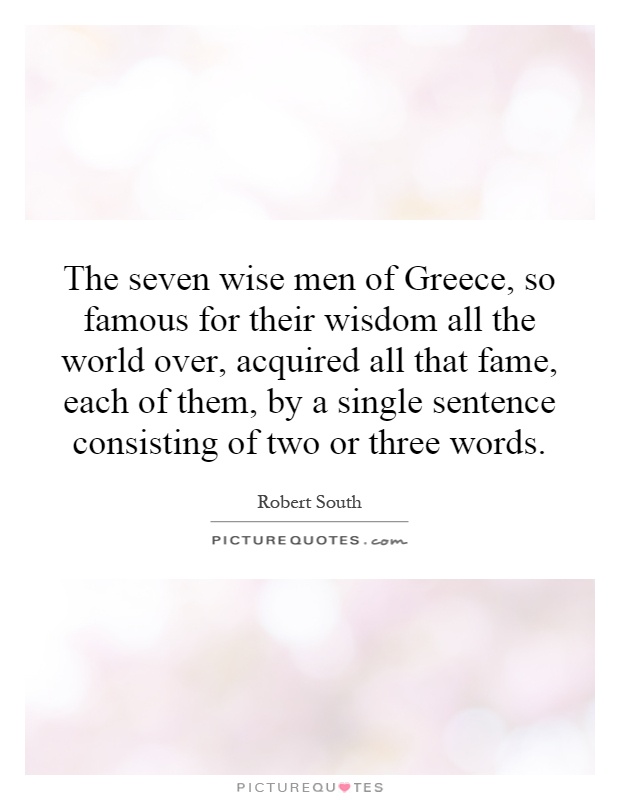 The seven wise men of Greece, so famous for their wisdom all the world over, acquired all that fame, each of them, by a single sentence consisting of two or three words Picture Quote #1