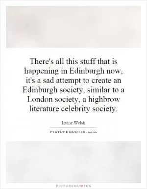 There's all this stuff that is happening in Edinburgh now, it's a sad attempt to create an Edinburgh society, similar to a London society, a highbrow literature celebrity society Picture Quote #1