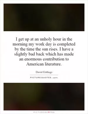 I get up at an unholy hour in the morning my work day is completed by the time the sun rises. I have a slightly bad back which has made an enormous contribution to American literature Picture Quote #1