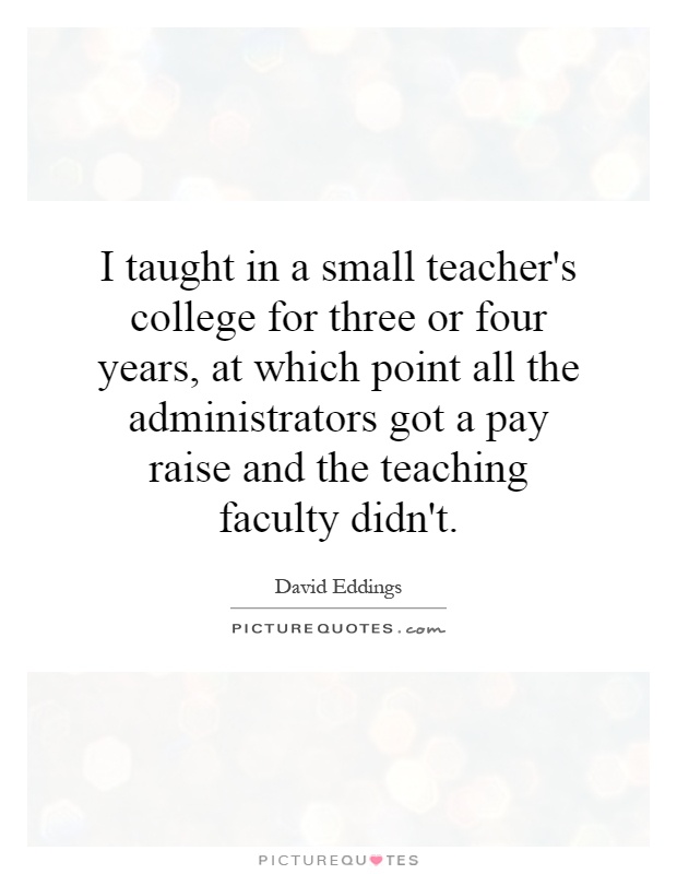 I taught in a small teacher's college for three or four years, at which point all the administrators got a pay raise and the teaching faculty didn't Picture Quote #1
