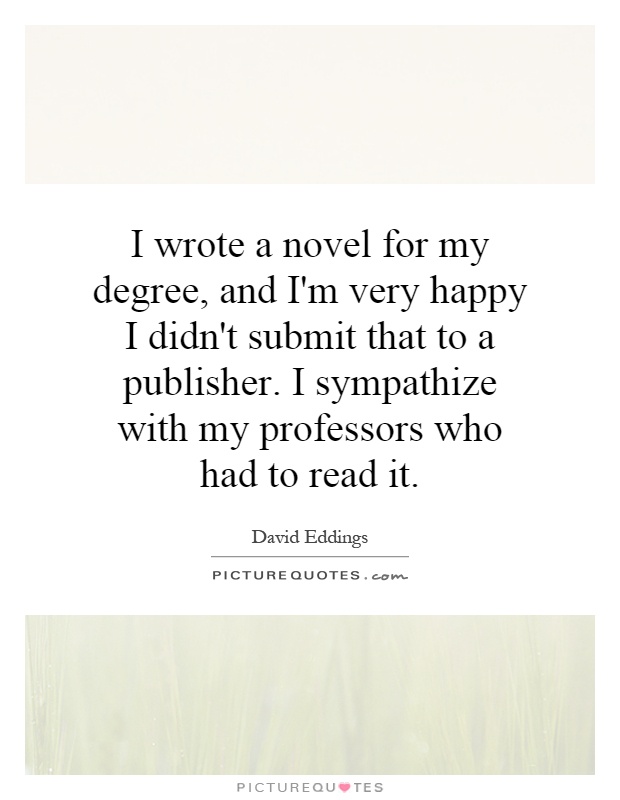 I wrote a novel for my degree, and I'm very happy I didn't submit that to a publisher. I sympathize with my professors who had to read it Picture Quote #1