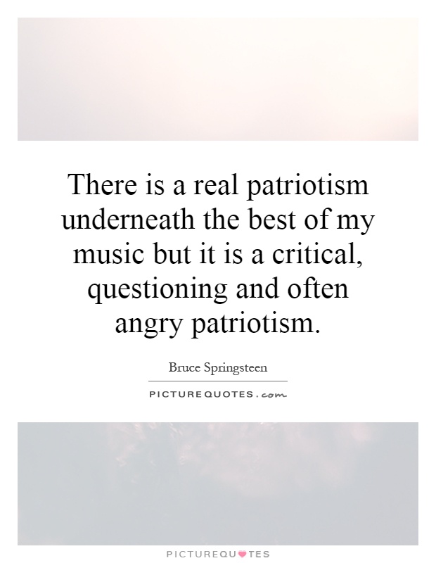 There is a real patriotism underneath the best of my music but it is a critical, questioning and often angry patriotism Picture Quote #1