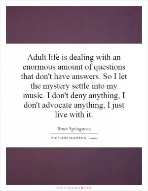 Adult life is dealing with an enormous amount of questions that don't have answers. So I let the mystery settle into my music. I don't deny anything, I don't advocate anything, I just live with it Picture Quote #1