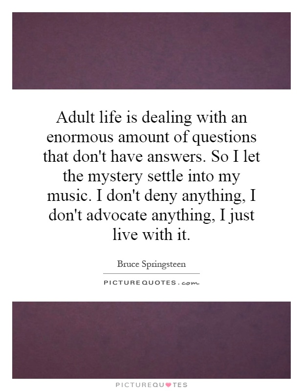 Adult life is dealing with an enormous amount of questions that don't have answers. So I let the mystery settle into my music. I don't deny anything, I don't advocate anything, I just live with it Picture Quote #1