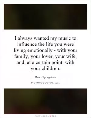 I always wanted my music to influence the life you were living emotionally - with your family, your lover, your wife, and, at a certain point, with your children Picture Quote #1