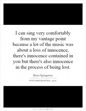 I can sing very comfortably from my vantage point because a lot of the music was about a loss of innocence, there's innocence contained in you but there's also innocence in the process of being lost Picture Quote #1