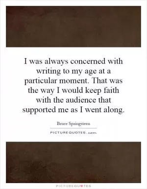 I was always concerned with writing to my age at a particular moment. That was the way I would keep faith with the audience that supported me as I went along Picture Quote #1