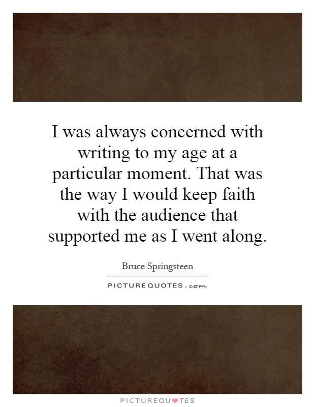 I was always concerned with writing to my age at a particular moment. That was the way I would keep faith with the audience that supported me as I went along Picture Quote #1