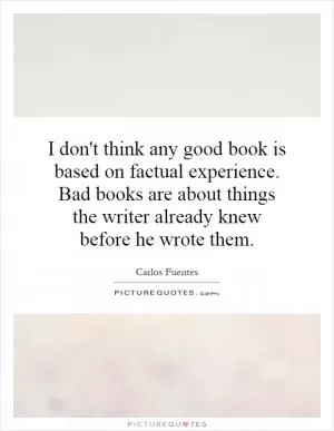 I don't think any good book is based on factual experience. Bad books are about things the writer already knew before he wrote them Picture Quote #1