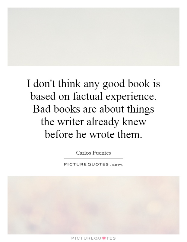 I don't think any good book is based on factual experience. Bad books are about things the writer already knew before he wrote them Picture Quote #1