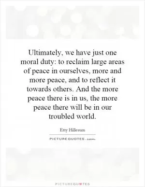 Ultimately, we have just one moral duty: to reclaim large areas of peace in ourselves, more and more peace, and to reflect it towards others. And the more peace there is in us, the more peace there will be in our troubled world Picture Quote #1