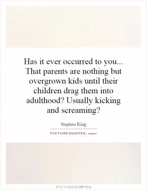 Has it ever occurred to you... That parents are nothing but overgrown kids until their children drag them into adulthood? Usually kicking and screaming? Picture Quote #1