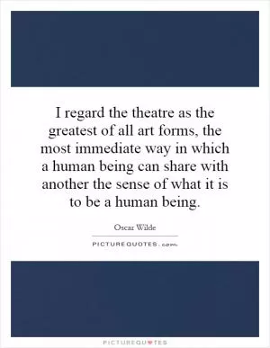 I regard the theatre as the greatest of all art forms, the most immediate way in which a human being can share with another the sense of what it is to be a human being Picture Quote #1