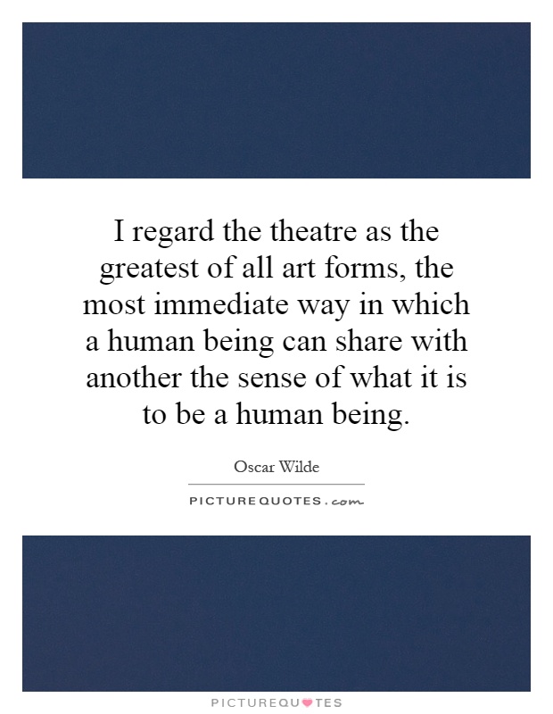 I regard the theatre as the greatest of all art forms, the most immediate way in which a human being can share with another the sense of what it is to be a human being Picture Quote #1