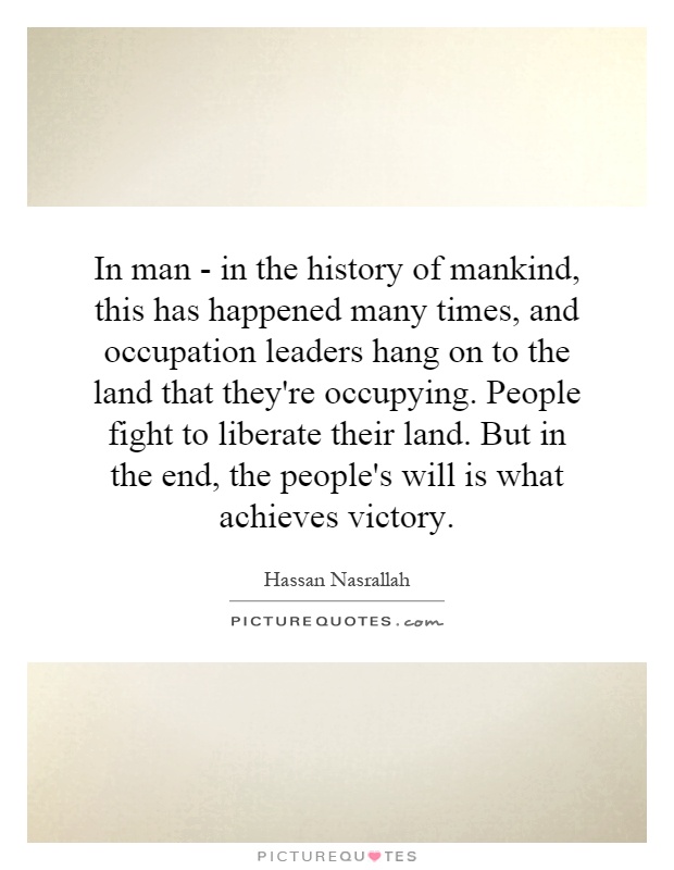 In man - in the history of mankind, this has happened many times, and occupation leaders hang on to the land that they're occupying. People fight to liberate their land. But in the end, the people's will is what achieves victory Picture Quote #1