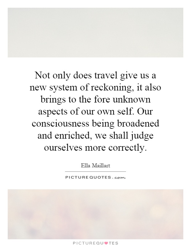 Not only does travel give us a new system of reckoning, it also brings to the fore unknown aspects of our own self. Our consciousness being broadened and enriched, we shall judge ourselves more correctly Picture Quote #1
