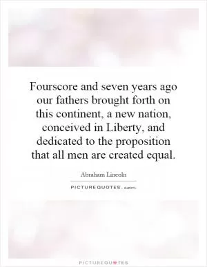 Fourscore and seven years ago our fathers brought forth on this continent, a new nation, conceived in Liberty, and dedicated to the proposition that all men are created equal Picture Quote #1