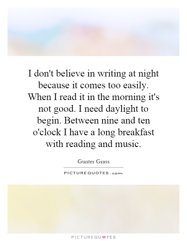 I don't believe in writing at night because it comes too easily. When I read it in the morning it's not good. I need daylight to begin. Between nine and ten o'clock I have a long breakfast with reading and music Picture Quote #1