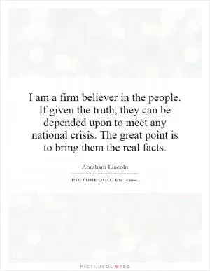 I am a firm believer in the people. If given the truth, they can be depended upon to meet any national crisis. The great point is to bring them the real facts Picture Quote #1