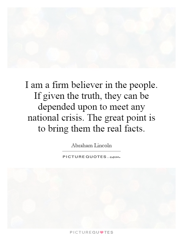 I am a firm believer in the people. If given the truth, they can be depended upon to meet any national crisis. The great point is to bring them the real facts Picture Quote #1