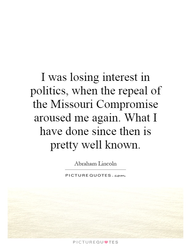 I was losing interest in politics, when the repeal of the Missouri Compromise aroused me again. What I have done since then is pretty well known Picture Quote #1