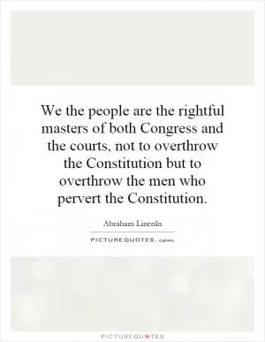 We the people are the rightful masters of both Congress and the courts, not to overthrow the Constitution but to overthrow the men who pervert the Constitution Picture Quote #1