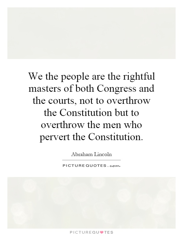 We the people are the rightful masters of both Congress and the courts, not to overthrow the Constitution but to overthrow the men who pervert the Constitution Picture Quote #1