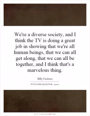 We're a diverse society, and I think the TV is doing a great job in showing that we're all human beings, that we can all get along, that we can all be together, and I think that's a marvelous thing Picture Quote #1