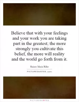 Believe that with your feelings and your work you are taking part in the greatest; the more strongly you cultivate this belief, the more will reality and the world go forth from it Picture Quote #1