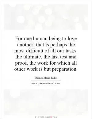 For one human being to love another; that is perhaps the most difficult of all our tasks, the ultimate, the last test and proof, the work for which all other work is but preparation Picture Quote #1