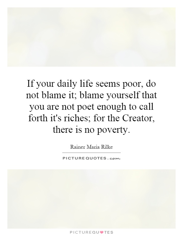 If your daily life seems poor, do not blame it; blame yourself that you are not poet enough to call forth it's riches; for the Creator, there is no poverty Picture Quote #1