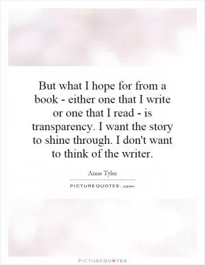 But what I hope for from a book - either one that I write or one that I read - is transparency. I want the story to shine through. I don't want to think of the writer Picture Quote #1
