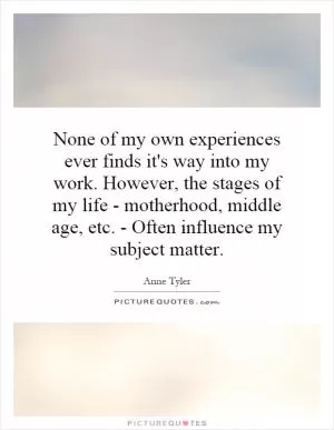 None of my own experiences ever finds it's way into my work. However, the stages of my life - motherhood, middle age, etc. - Often influence my subject matter Picture Quote #1