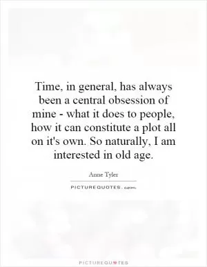Time, in general, has always been a central obsession of mine - what it does to people, how it can constitute a plot all on it's own. So naturally, I am interested in old age Picture Quote #1