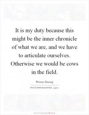 It is my duty because this might be the inner chronicle of what we are, and we have to articulate ourselves. Otherwise we would be cows in the field Picture Quote #1